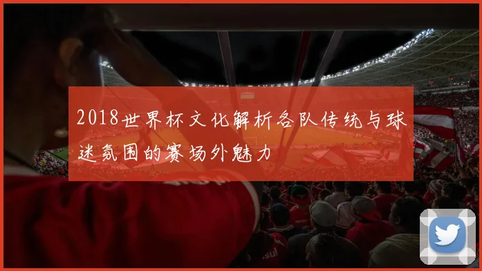 2018世界杯文化解析各队传统与球迷氛围的赛场外魅力