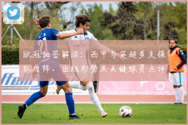 欧冠抽签解读：西甲与英超多支强队对阵、出线形势及关键球员点评