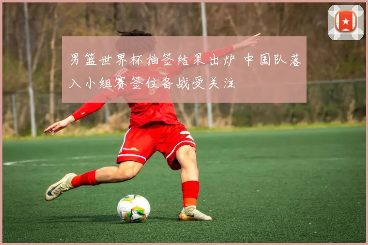 男篮世界杯抽签结果出炉 中国队落入小组赛签位备战受关注