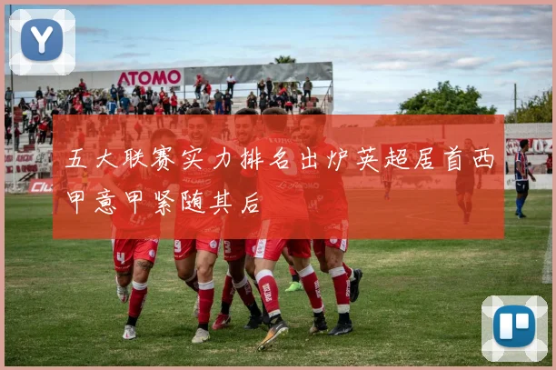 五大联赛实力排名出炉英超居首西甲意甲紧随其后