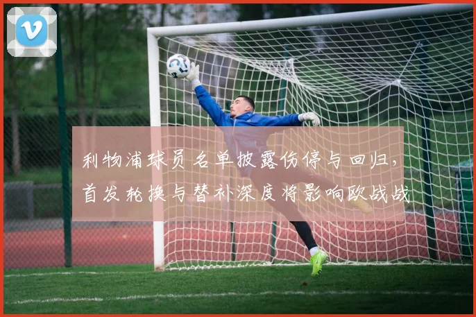 利物浦球员名单披露伤停与回归，首发轮换与替补深度将影响欧战战术