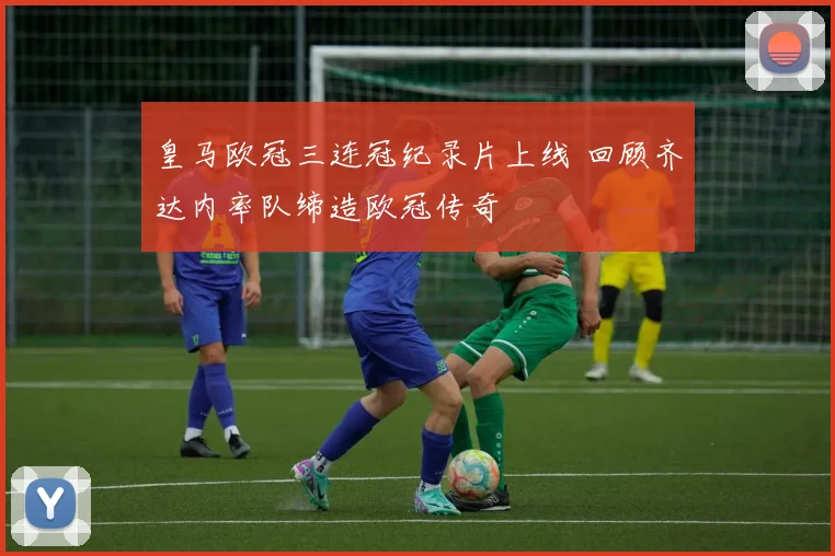 皇马欧冠三连冠纪录片上线 回顾齐达内率队缔造欧冠传奇