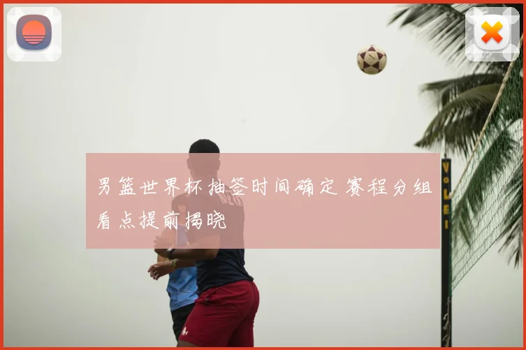 男篮世界杯抽签时间确定 赛程分组看点提前揭晓