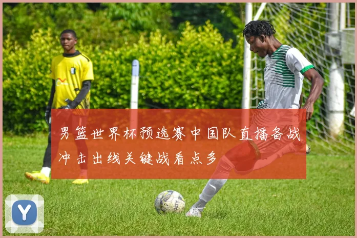 男篮世界杯预选赛中国队直播备战冲击出线关键战看点多