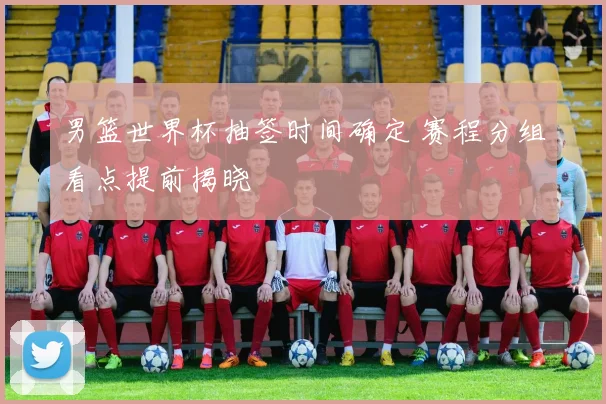 男篮世界杯抽签时间确定 赛程分组看点提前揭晓