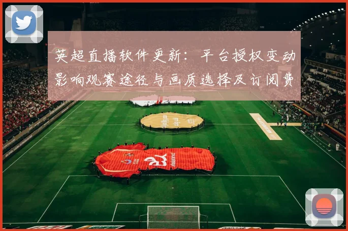 英超直播软件更新：平台授权变动影响观赛途径与画质选择及订阅费用