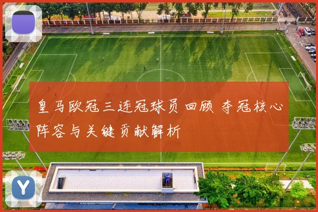 皇马欧冠三连冠球员回顾 夺冠核心阵容与关键贡献解析
