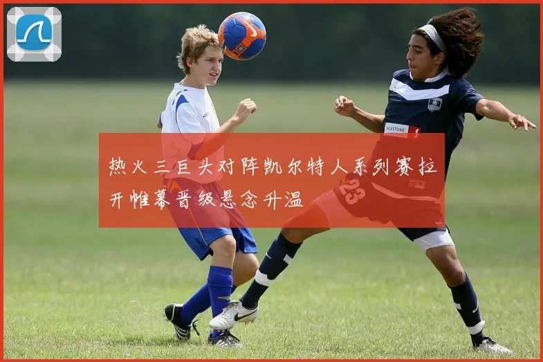 热火三巨头对阵凯尔特人系列赛拉开帷幕晋级悬念升温