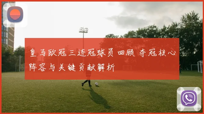 皇马欧冠三连冠球员回顾 夺冠核心阵容与关键贡献解析