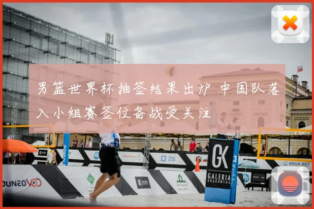 男篮世界杯抽签结果出炉 中国队落入小组赛签位备战受关注