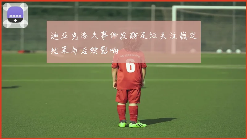 迪亚克洛夫事件发酵足坛关注裁定结果与后续影响