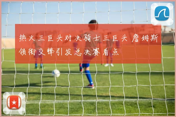 热火三巨头对决骑士三巨头 詹姆斯领衔交锋引发总决赛看点