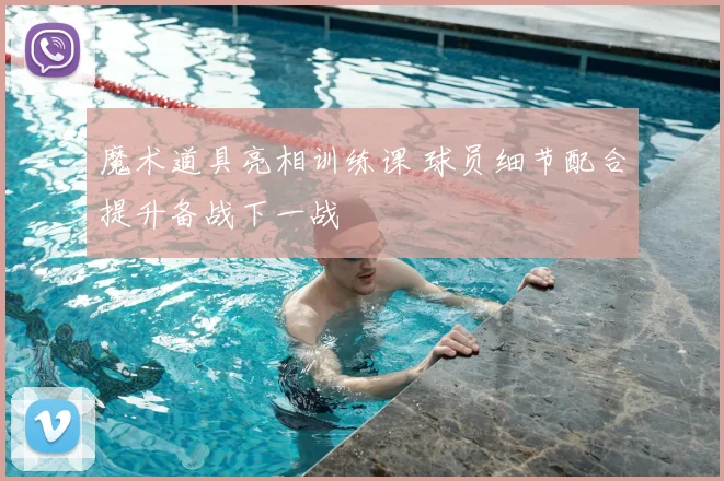 魔术道具亮相训练课 球员细节配合提升备战下一战