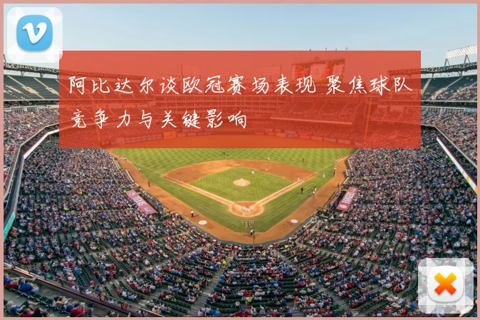 阿比达尔谈欧冠赛场表现 聚焦球队竞争力与关键影响