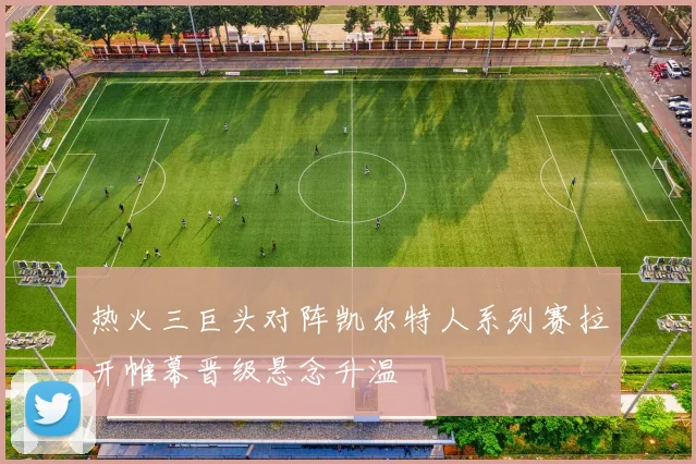 热火三巨头对阵凯尔特人系列赛拉开帷幕晋级悬念升温