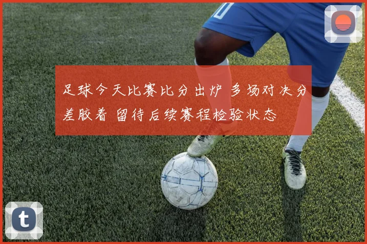 足球今天比赛比分出炉 多场对决分差胶着 留待后续赛程检验状态