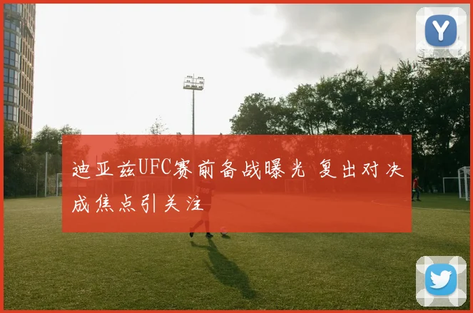 迪亚兹UFC赛前备战曝光 复出对决成焦点引关注
