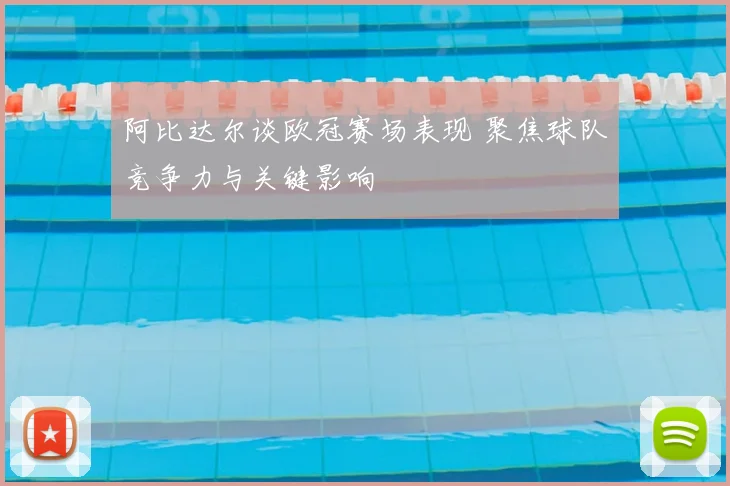 阿比达尔谈欧冠赛场表现 聚焦球队竞争力与关键影响