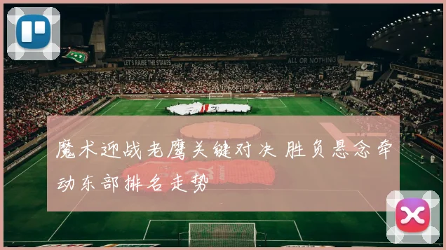 魔术迎战老鹰关键对决 胜负悬念牵动东部排名走势