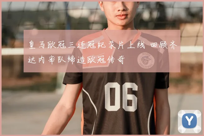 皇马欧冠三连冠纪录片上线 回顾齐达内率队缔造欧冠传奇