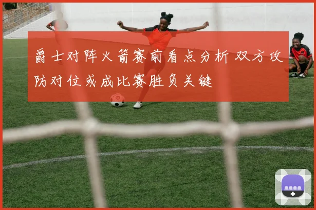 爵士对阵火箭赛前看点分析 双方攻防对位或成比赛胜负关键