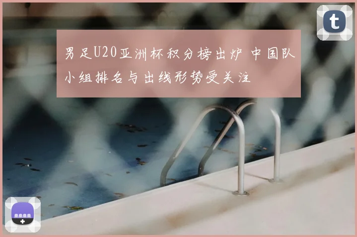 男足U20亚洲杯积分榜出炉 中国队小组排名与出线形势受关注