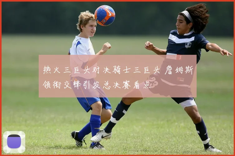 热火三巨头对决骑士三巨头 詹姆斯领衔交锋引发总决赛看点