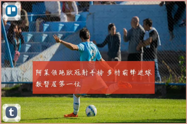 阿莱领跑欧冠射手榜 多特前锋进球数暂居第一位